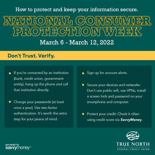 How do you protect yourself overall? Don’t trust. Verify.  ●	If you’re contacted by an institution (bank, broker, government entity), hang up the phone and call that institution directly. ●	Use two-factor authentication.  It takes a little longer, but it’s worth it for protection. ●	Sign up for account alerts.   ●	Secure your devices and networks: Don’t use public wifi, use VPNs, install a screen lock and password on your smartphone and computer. ●	Protect your credit: Check it often using credit score via SavvyMoney.